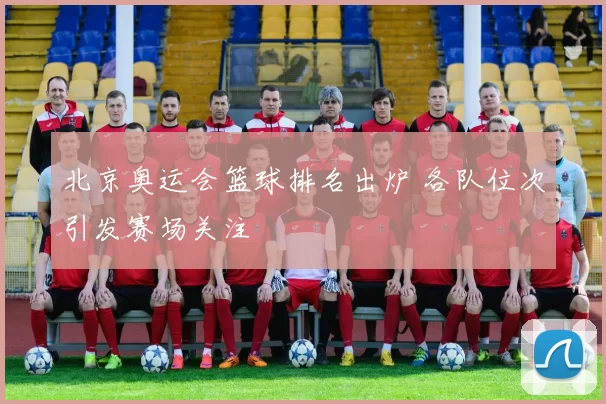 北京奥运会篮球排名出炉 各队位次引发赛场关注