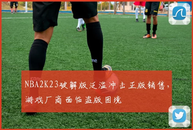 NBA2K23破解版泛滥冲击正版销售，游戏厂商面临盗版困境
