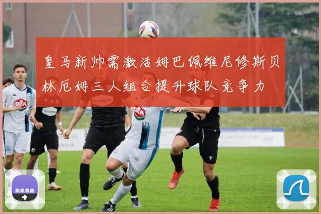 皇马新帅需激活姆巴佩维尼修斯贝林厄姆三人组合提升球队竞争力