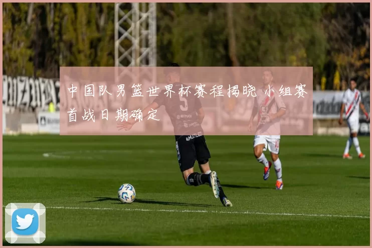 中国队男篮世界杯赛程揭晓 小组赛首战日期确定