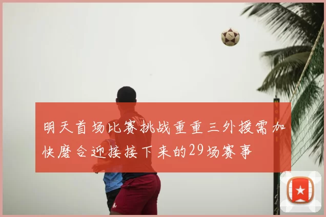 明天首场比赛挑战重重三外援需加快磨合迎接接下来的29场赛事