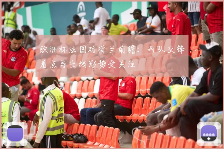 欧洲杯法国对荷兰前瞻:两队交锋看点与出线形势受关注