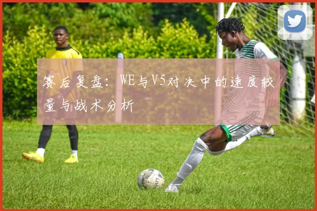 赛后复盘：WE与V5对决中的速度较量与战术分析