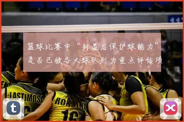 篮球比赛中“封盖后保护球能力”是否已被各大球队列为重点评估项