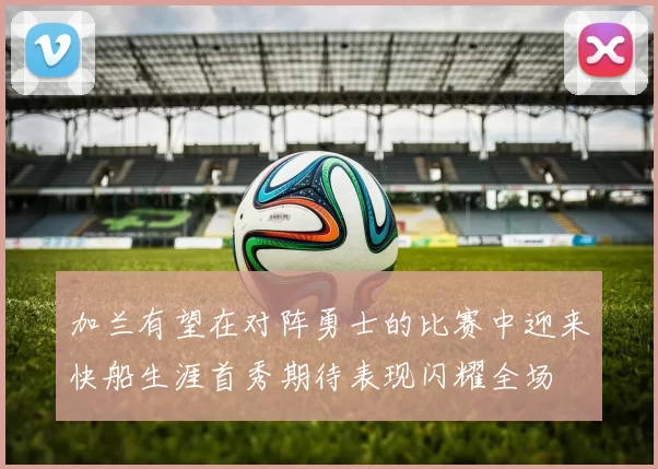 加兰有望在对阵勇士的比赛中迎来快船生涯首秀期待表现闪耀全场