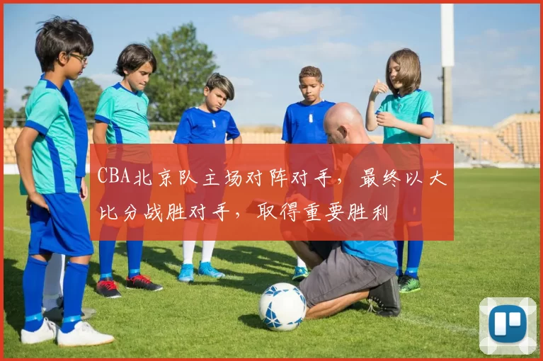CBA北京队主场对阵对手，最终以大比分战胜对手，取得重要胜利