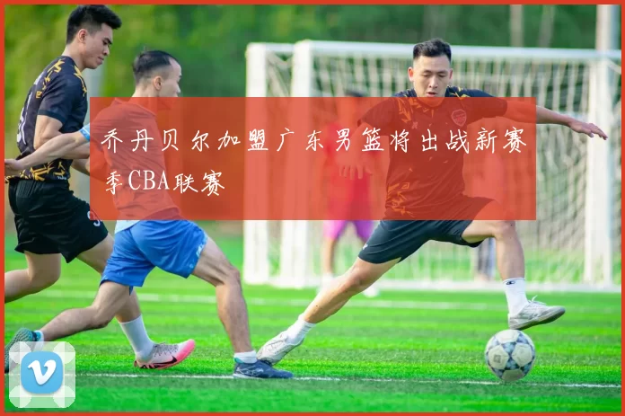 乔丹贝尔加盟广东男篮将出战新赛季CBA联赛