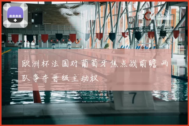 欧洲杯法国对葡萄牙焦点战前瞻 两队争夺晋级主动权