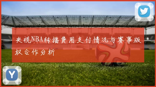 央视NBA转播费用支付情况与赛事版权合作分析