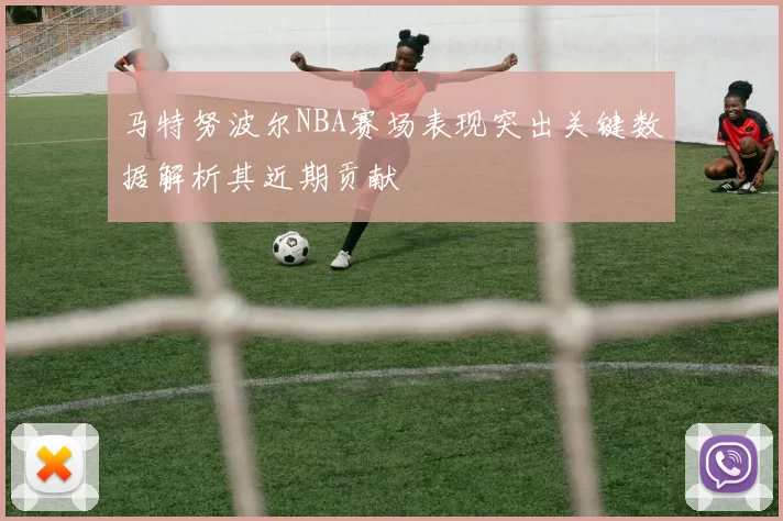 马特努波尔NBA赛场表现突出关键数据解析其近期贡献