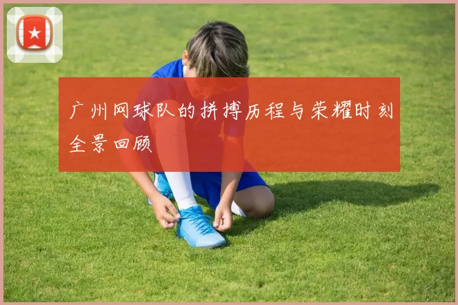广州网球队的拼搏历程与荣耀时刻全景回顾