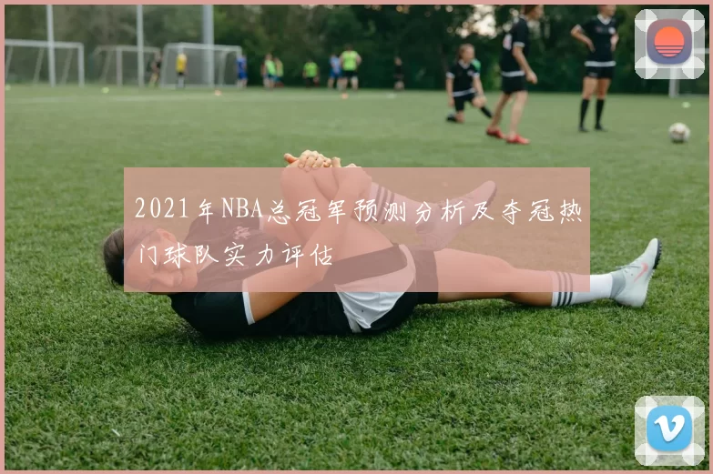 2021年NBA总冠军预测分析及夺冠热门球队实力评估