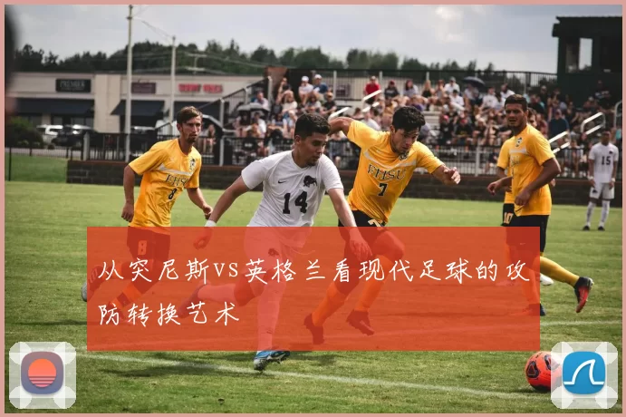 从突尼斯vs英格兰看现代足球的攻防转换艺术