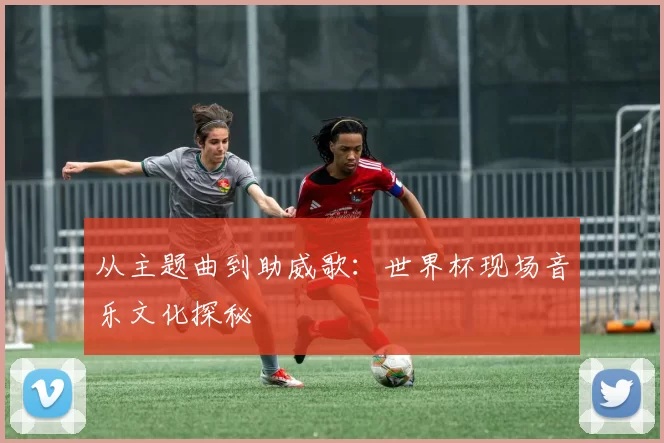 从主题曲到助威歌:世界杯现场音乐文化探秘