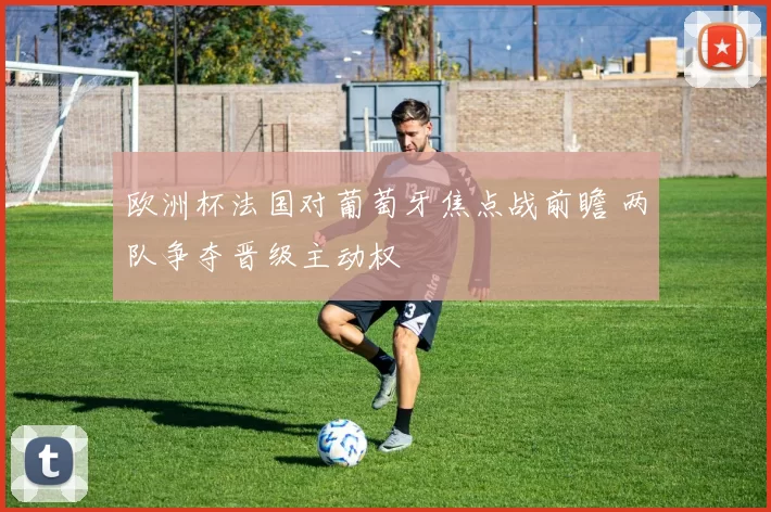 欧洲杯法国对葡萄牙焦点战前瞻 两队争夺晋级主动权