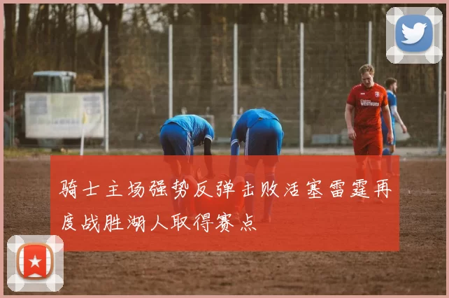 骑士主场强势反弹击败活塞雷霆再度战胜湖人取得赛点