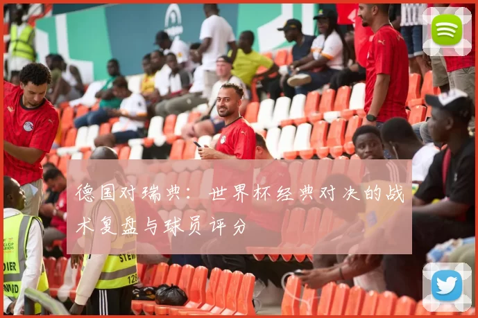 德国对瑞典：世界杯经典对决的战术复盘与球员评分