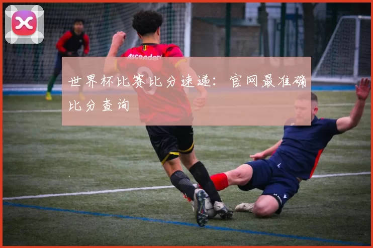 世界杯比赛比分速递：官网最准确比分查询