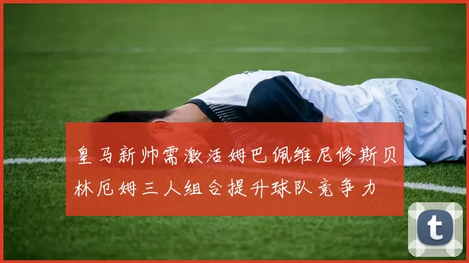 皇马新帅需激活姆巴佩维尼修斯贝林厄姆三人组合提升球队竞争力