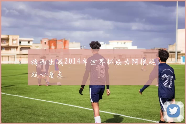 梅西出战2014年世界杯成为阿根廷核心看点