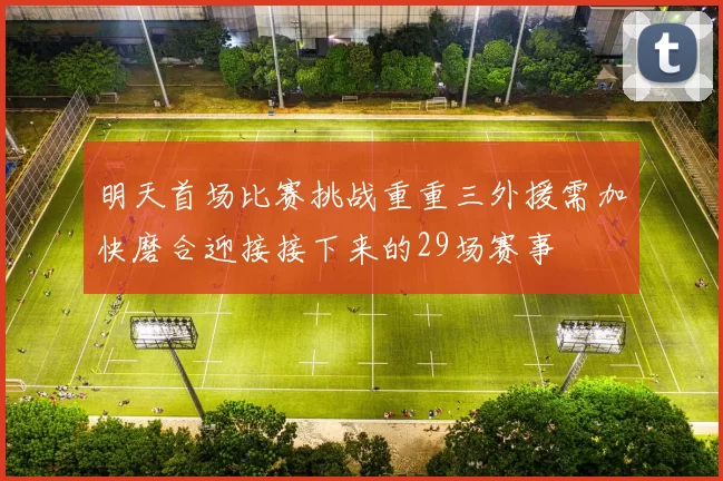 明天首场比赛挑战重重三外援需加快磨合迎接接下来的29场赛事