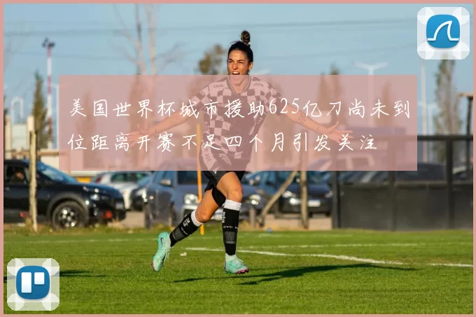 美国世界杯城市援助625亿刀尚未到位距离开赛不足四个月引发关注