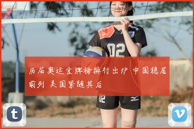 历届奥运金牌榜排行出炉 中国稳居前列 美国紧随其后