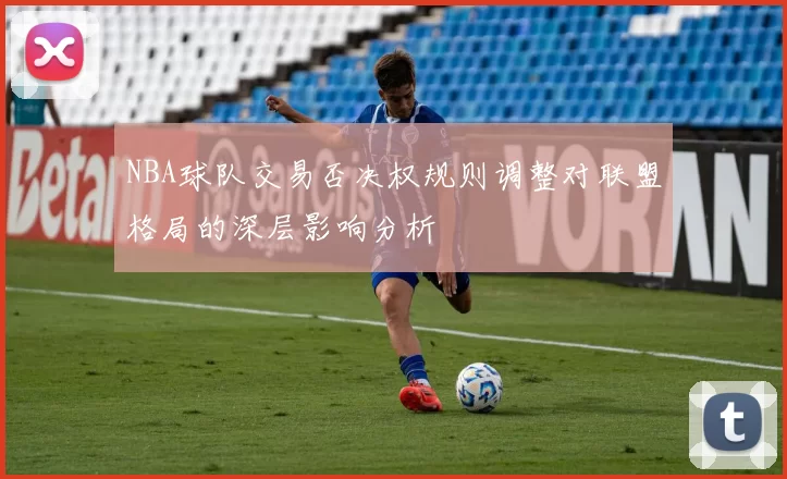 NBA球队交易否决权规则调整对联盟格局的深层影响分析