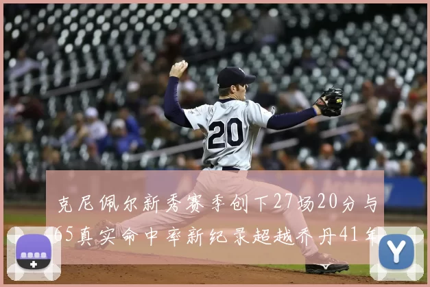 克尼佩尔新秀赛季创下27场20分与65真实命中率新纪录超越乔丹41年历史