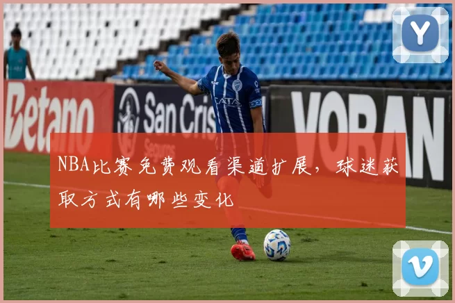 NBA比赛免费观看渠道扩展，球迷获取方式有哪些变化