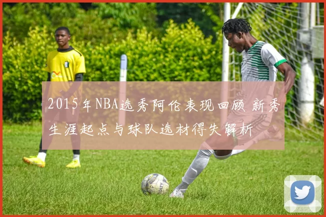 2015年NBA选秀阿伦表现回顾 新秀生涯起点与球队选材得失解析