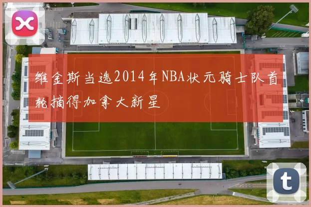 维金斯当选2014年NBA状元骑士队首轮摘得加拿大新星