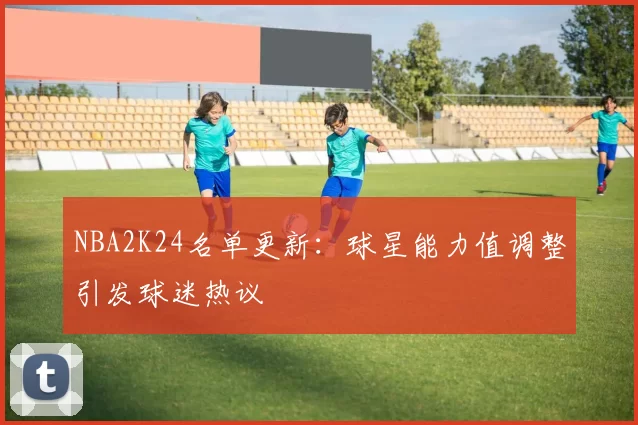 NBA2K24名单更新：球星能力值调整引发球迷热议