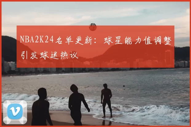NBA2K24名单更新：球星能力值调整引发球迷热议