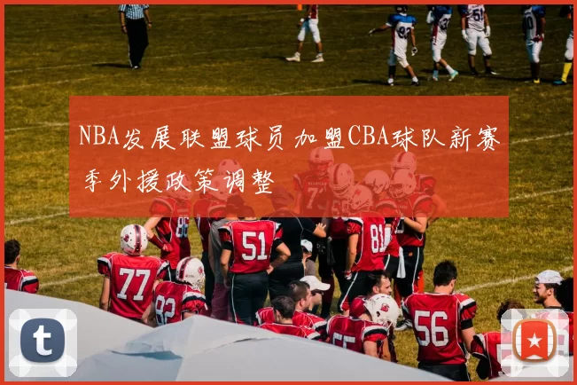 NBA发展联盟球员加盟CBA球队新赛季外援政策调整