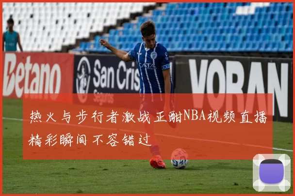 热火与步行者激战正酣NBA视频直播精彩瞬间不容错过
