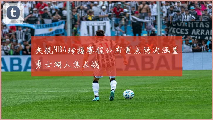 央视NBA转播赛程公布重点场次涵盖勇士湖人焦点战