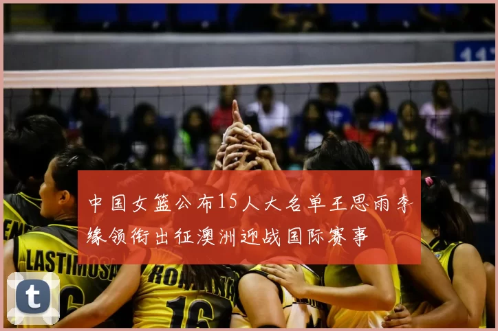 中国女篮公布15人大名单王思雨李缘领衔出征澳洲迎战国际赛事