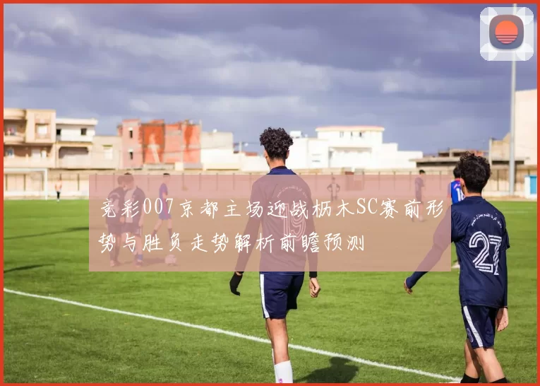 竞彩007京都主场迎战枥木SC赛前形势与胜负走势解析前瞻预测