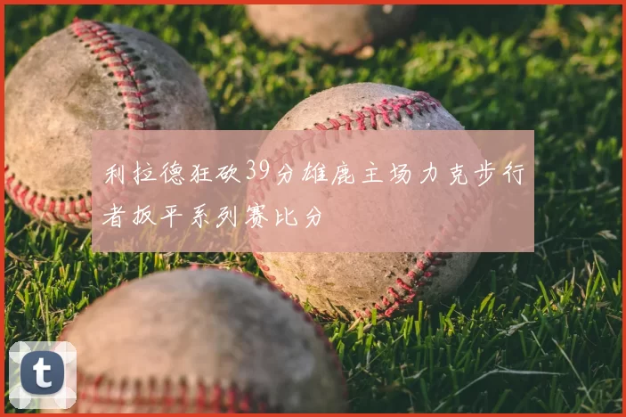 利拉德狂砍39分雄鹿主场力克步行者扳平系列赛比分