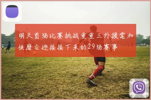 明天首场比赛挑战重重三外援需加快磨合迎接接下来的29场赛事