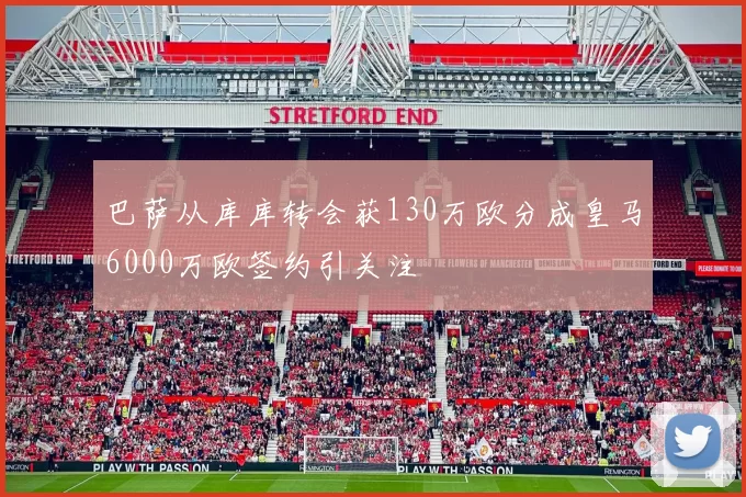 巴萨从库库转会获130万欧分成皇马6000万欧签约引关注