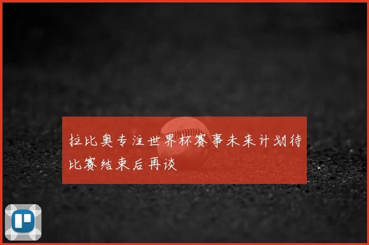 拉比奥专注世界杯赛事未来计划待比赛结束后再谈