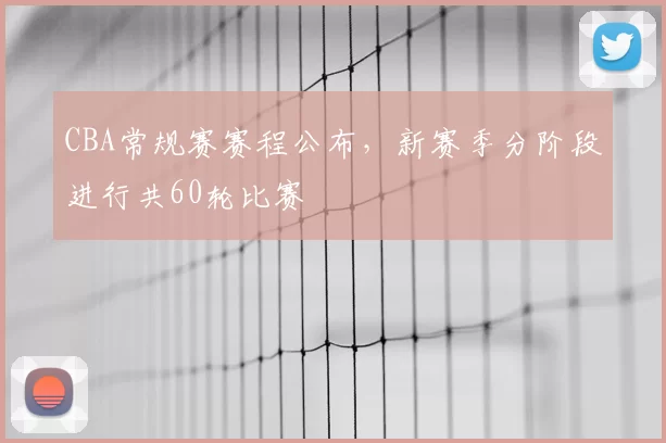CBA常规赛赛程公布,新赛季分阶段进行共60轮比赛