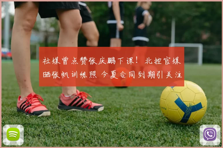 社媒曾点赞张庆鹏下课!北控官媒晒张帆训练照 今夏合同到期引关注
