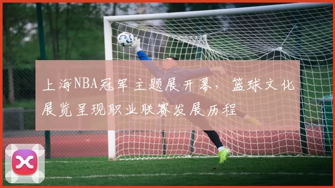 上海NBA冠军主题展开幕，篮球文化展览呈现职业联赛发展历程