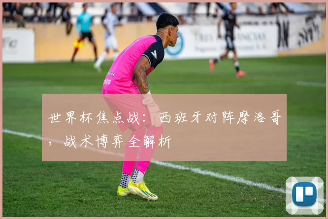 世界杯焦点战:西班牙对阵摩洛哥,战术博弈全解析