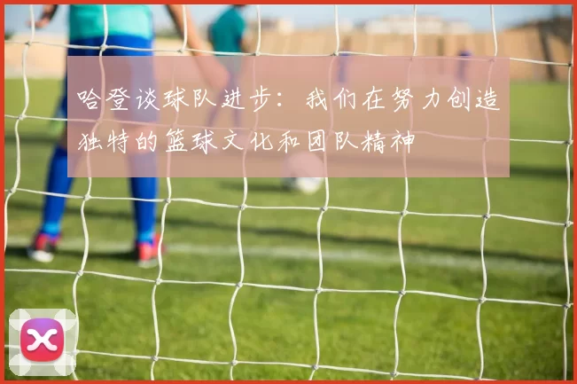 哈登谈球队进步：我们在努力创造独特的篮球文化和团队精神