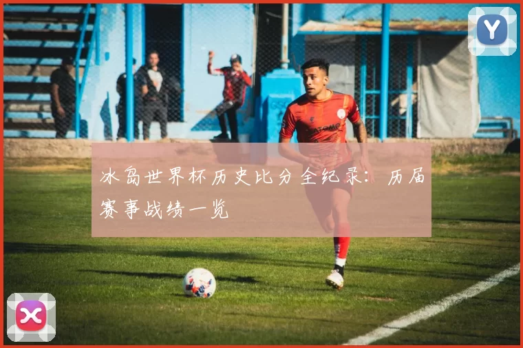 冰岛世界杯历史比分全纪录:历届赛事战绩一览