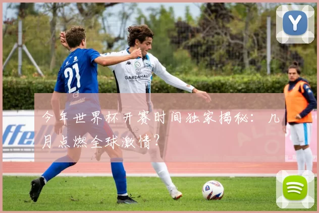 今年世界杯开赛时间独家揭秘:几月点燃全球激情?